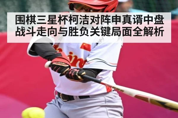 围棋三星杯柯洁对阵申真谞中盘战斗走向与胜负关键局面全解析
