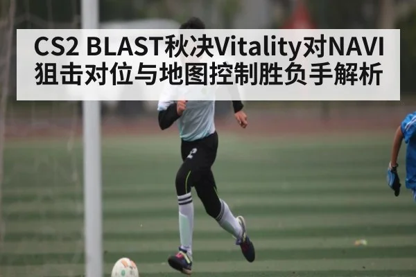CS2 BLAST秋决Vitality对NAVI狙击对位与地图控制胜负手解析