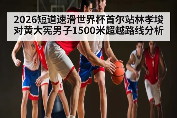 2026短道速滑世界杯首尔站林孝埈对黄大宪男子1500米超越路线分析
