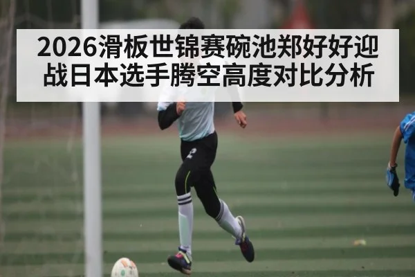 2026滑板世锦赛碗池郑好好迎战日本选手腾空高度对比分析